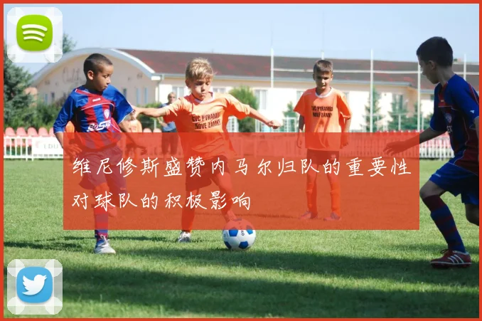 维尼修斯盛赞内马尔归队的重要性对球队的积极影响