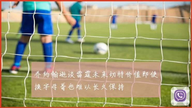 乔约翰逊谈雷霆未来切特价值即使换字母哥也难以长久保持