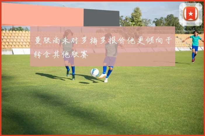 曼联尚未对罗梅罗报价他更倾向于转会其他联赛