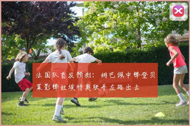 法国队首发预测：姆巴佩中锋登贝莱影锋杜埃特奥联手左路出击