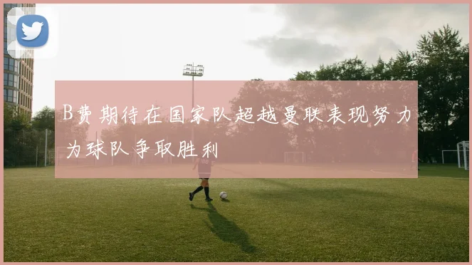 B费期待在国家队超越曼联表现努力为球队争取胜利