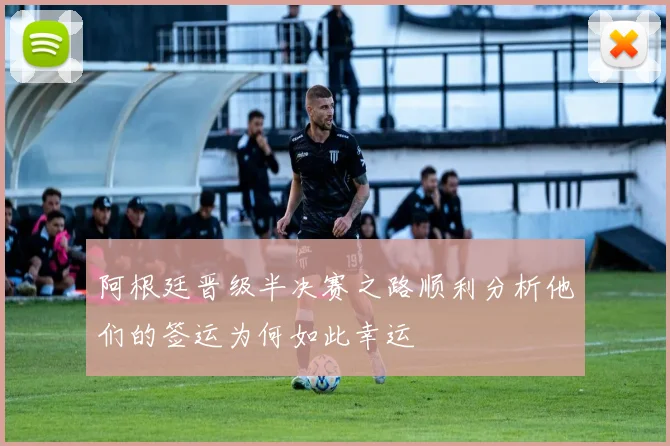 阿根廷晋级半决赛之路顺利分析他们的签运为何如此幸运