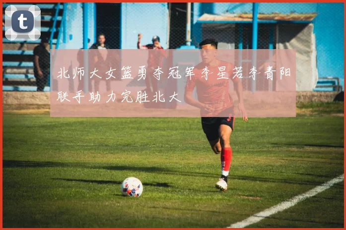 北师大女篮勇夺冠军李星若李青阳联手助力完胜北大