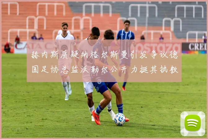 赫内斯质疑纳格尔斯曼引发争议德国足协总监沃勒尔公开力挺其执教表现