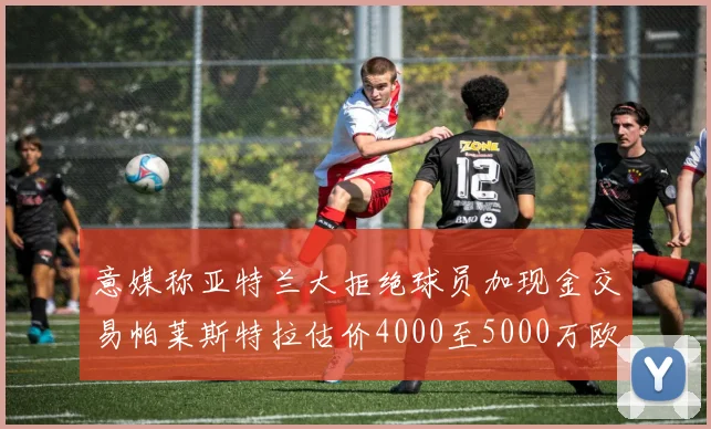 意媒称亚特兰大拒绝球员加现金交易帕莱斯特拉估价4000至5000万欧元